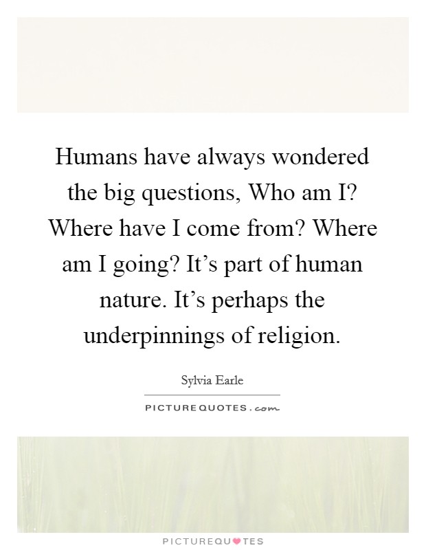 Humans have always wondered the big questions, Who am I? Where have I come from? Where am I going? It's part of human nature. It's perhaps the underpinnings of religion. Picture Quote #1