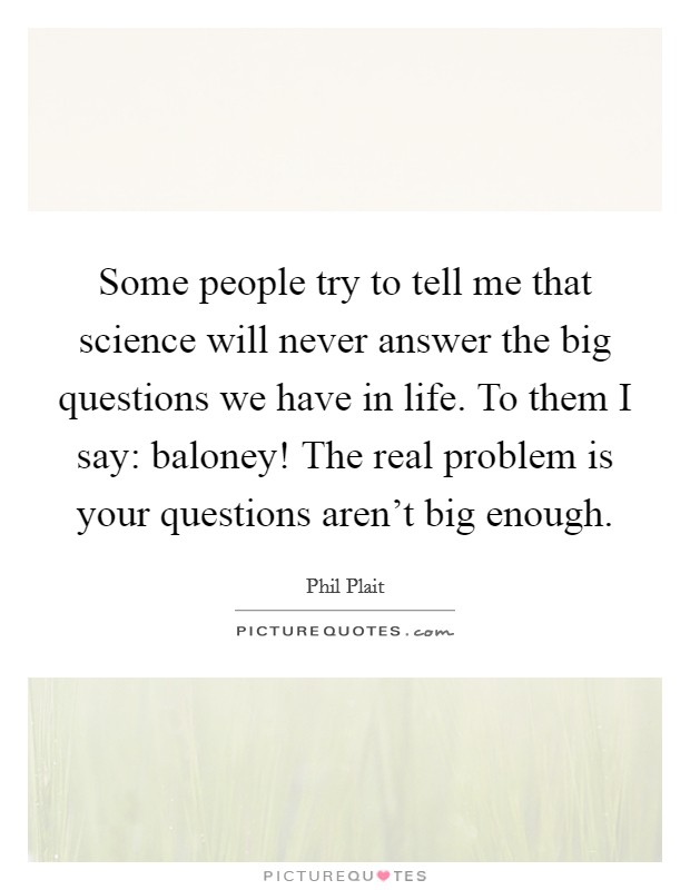 Some people try to tell me that science will never answer the big questions we have in life. To them I say: baloney! The real problem is your questions aren't big enough. Picture Quote #1