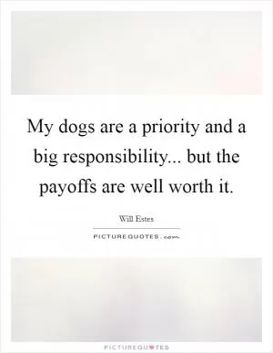 My dogs are a priority and a big responsibility... but the payoffs are well worth it Picture Quote #1