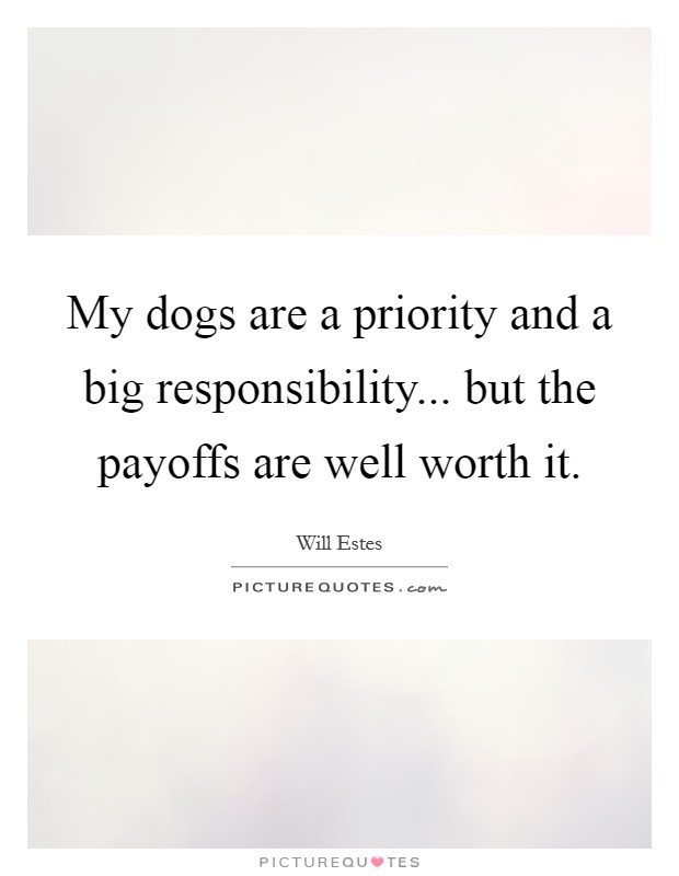 My dogs are a priority and a big responsibility... but the payoffs are well worth it. Picture Quote #1