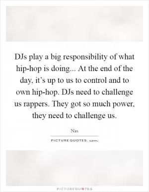 DJs play a big responsibility of what hip-hop is doing... At the end of the day, it’s up to us to control and to own hip-hop. DJs need to challenge us rappers. They got so much power, they need to challenge us Picture Quote #1