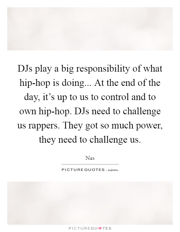 DJs play a big responsibility of what hip-hop is doing... At the end of the day, it's up to us to control and to own hip-hop. DJs need to challenge us rappers. They got so much power, they need to challenge us. Picture Quote #1