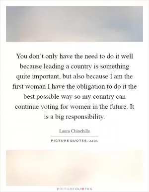 You don’t only have the need to do it well because leading a country is something quite important, but also because I am the first woman I have the obligation to do it the best possible way so my country can continue voting for women in the future. It is a big responsibility Picture Quote #1