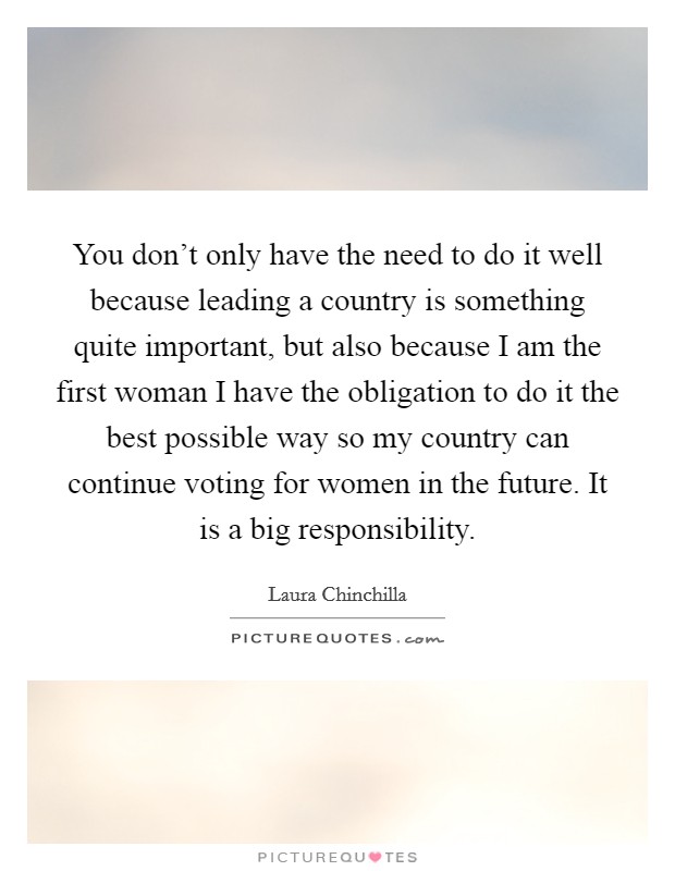 You don't only have the need to do it well because leading a country is something quite important, but also because I am the first woman I have the obligation to do it the best possible way so my country can continue voting for women in the future. It is a big responsibility. Picture Quote #1