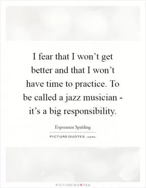 I fear that I won’t get better and that I won’t have time to practice. To be called a jazz musician - it’s a big responsibility Picture Quote #1