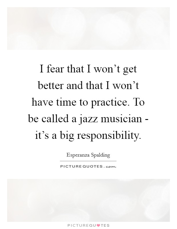 I fear that I won't get better and that I won't have time to practice. To be called a jazz musician - it's a big responsibility. Picture Quote #1
