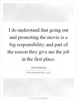 I do understand that going out and promoting the movie is a big responsibility, and part of the reason they give me the job in the first place Picture Quote #1