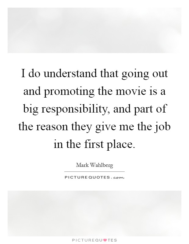 I do understand that going out and promoting the movie is a big responsibility, and part of the reason they give me the job in the first place. Picture Quote #1