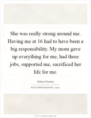 She was really strong around me. Having me at 16 had to have been a big responsibility. My mom gave up everything for me, had three jobs, supported me, sacrificed her life for me Picture Quote #1