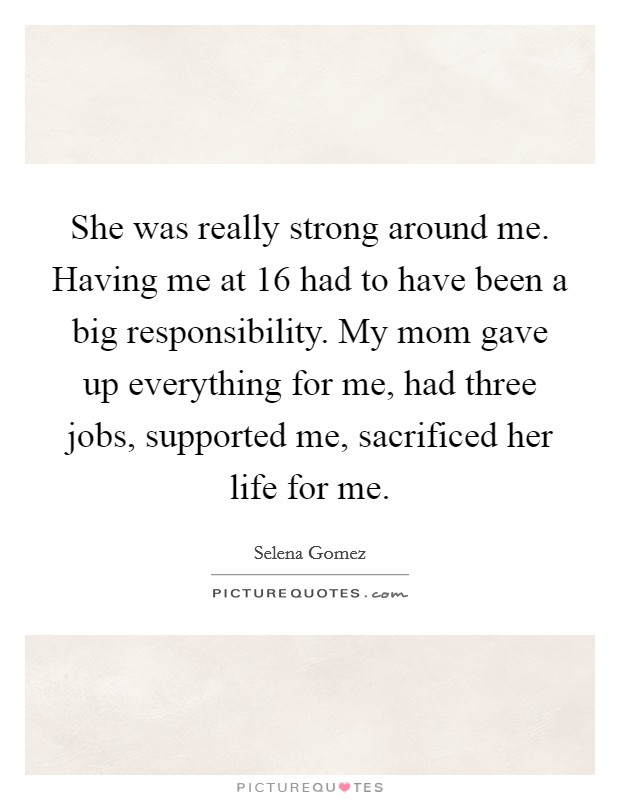 She was really strong around me. Having me at 16 had to have been a big responsibility. My mom gave up everything for me, had three jobs, supported me, sacrificed her life for me. Picture Quote #1