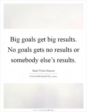 Big goals get big results. No goals gets no results or somebody else’s results Picture Quote #1