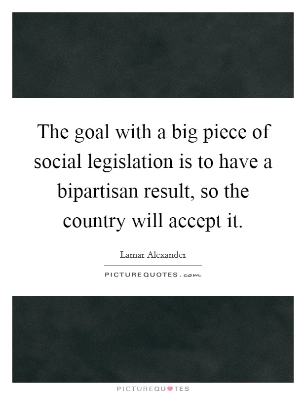 The goal with a big piece of social legislation is to have a bipartisan result, so the country will accept it. Picture Quote #1