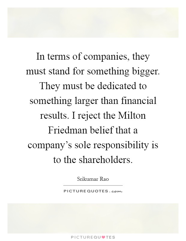 In terms of companies, they must stand for something bigger. They must be dedicated to something larger than financial results. I reject the Milton Friedman belief that a company's sole responsibility is to the shareholders. Picture Quote #1