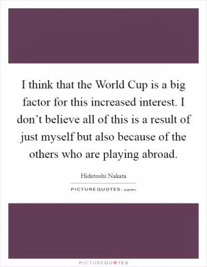 I think that the World Cup is a big factor for this increased interest. I don’t believe all of this is a result of just myself but also because of the others who are playing abroad Picture Quote #1