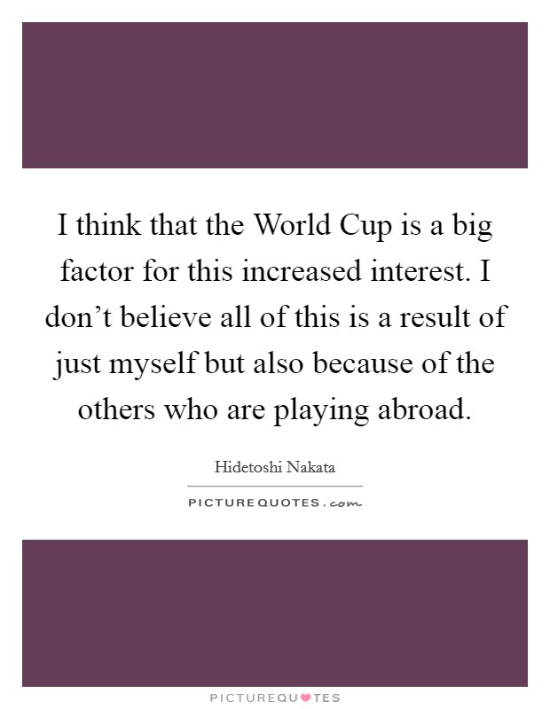 I think that the World Cup is a big factor for this increased interest. I don't believe all of this is a result of just myself but also because of the others who are playing abroad. Picture Quote #1