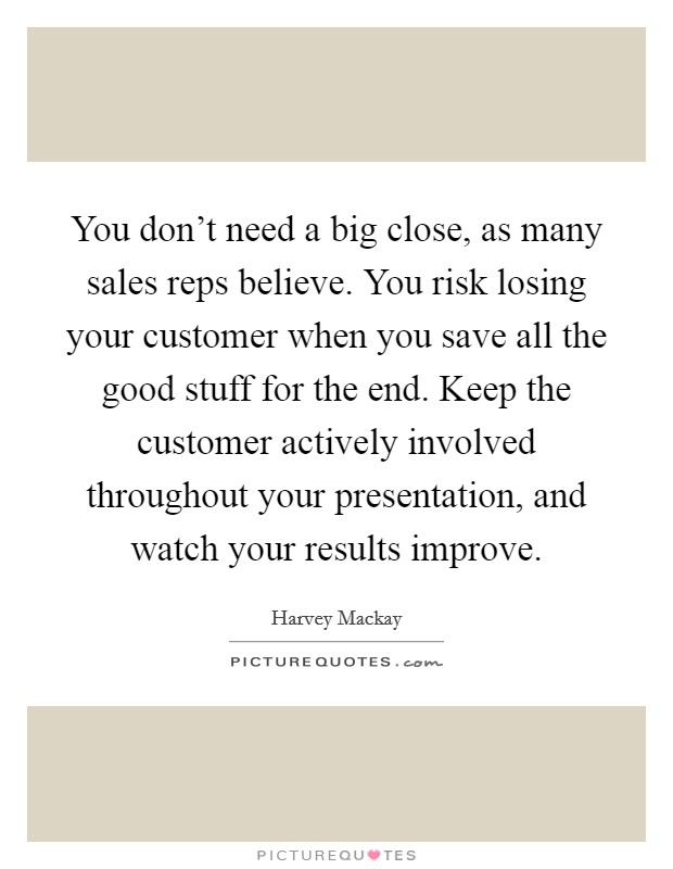 You don't need a big close, as many sales reps believe. You risk losing your customer when you save all the good stuff for the end. Keep the customer actively involved throughout your presentation, and watch your results improve. Picture Quote #1