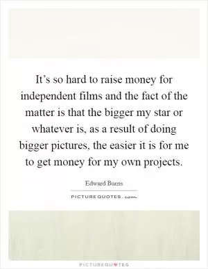 It’s so hard to raise money for independent films and the fact of the matter is that the bigger my star or whatever is, as a result of doing bigger pictures, the easier it is for me to get money for my own projects Picture Quote #1