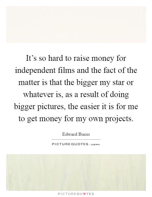 It's so hard to raise money for independent films and the fact of the matter is that the bigger my star or whatever is, as a result of doing bigger pictures, the easier it is for me to get money for my own projects. Picture Quote #1