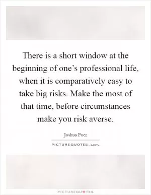 There is a short window at the beginning of one’s professional life, when it is comparatively easy to take big risks. Make the most of that time, before circumstances make you risk averse Picture Quote #1