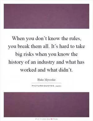 When you don’t know the rules, you break them all. It’s hard to take big risks when you know the history of an industry and what has worked and what didn’t Picture Quote #1