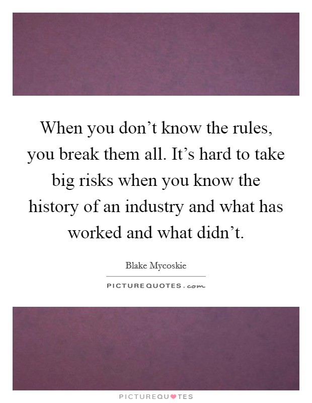 When you don't know the rules, you break them all. It's hard to take big risks when you know the history of an industry and what has worked and what didn't. Picture Quote #1