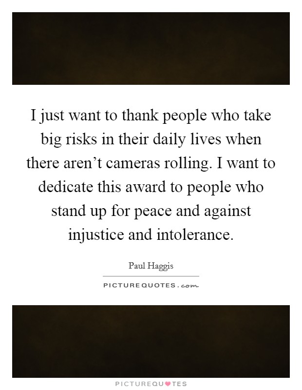 I just want to thank people who take big risks in their daily lives when there aren't cameras rolling. I want to dedicate this award to people who stand up for peace and against injustice and intolerance. Picture Quote #1