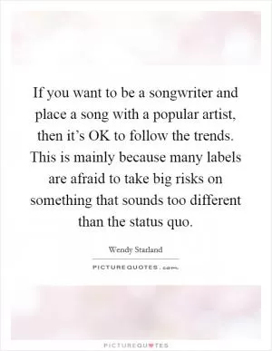 If you want to be a songwriter and place a song with a popular artist, then it’s OK to follow the trends. This is mainly because many labels are afraid to take big risks on something that sounds too different than the status quo Picture Quote #1