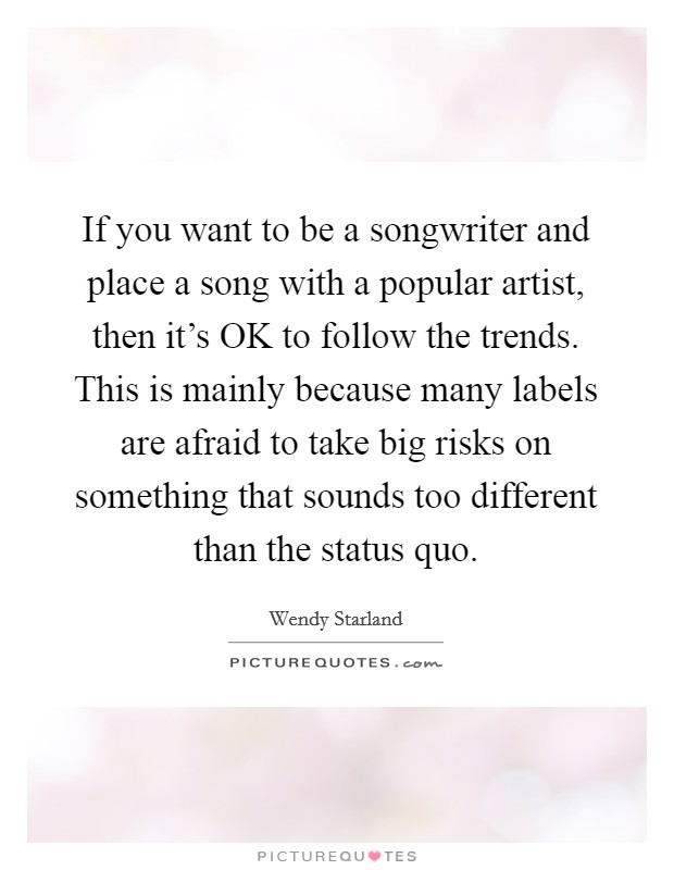 If you want to be a songwriter and place a song with a popular artist, then it's OK to follow the trends. This is mainly because many labels are afraid to take big risks on something that sounds too different than the status quo. Picture Quote #1