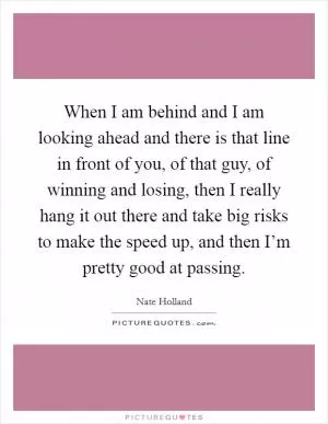 When I am behind and I am looking ahead and there is that line in front of you, of that guy, of winning and losing, then I really hang it out there and take big risks to make the speed up, and then I’m pretty good at passing Picture Quote #1