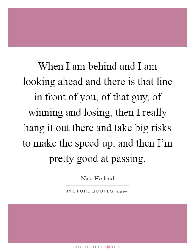 When I am behind and I am looking ahead and there is that line in front of you, of that guy, of winning and losing, then I really hang it out there and take big risks to make the speed up, and then I'm pretty good at passing. Picture Quote #1