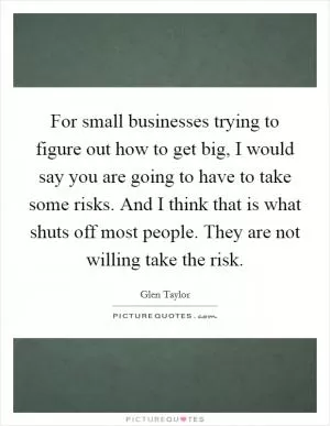For small businesses trying to figure out how to get big, I would say you are going to have to take some risks. And I think that is what shuts off most people. They are not willing take the risk Picture Quote #1