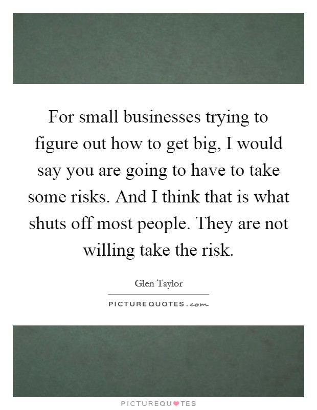 For small businesses trying to figure out how to get big, I would say you are going to have to take some risks. And I think that is what shuts off most people. They are not willing take the risk. Picture Quote #1