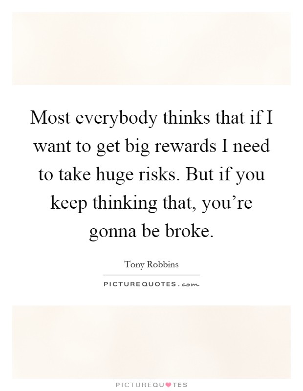 Most everybody thinks that if I want to get big rewards I need to take huge risks. But if you keep thinking that, you're gonna be broke. Picture Quote #1