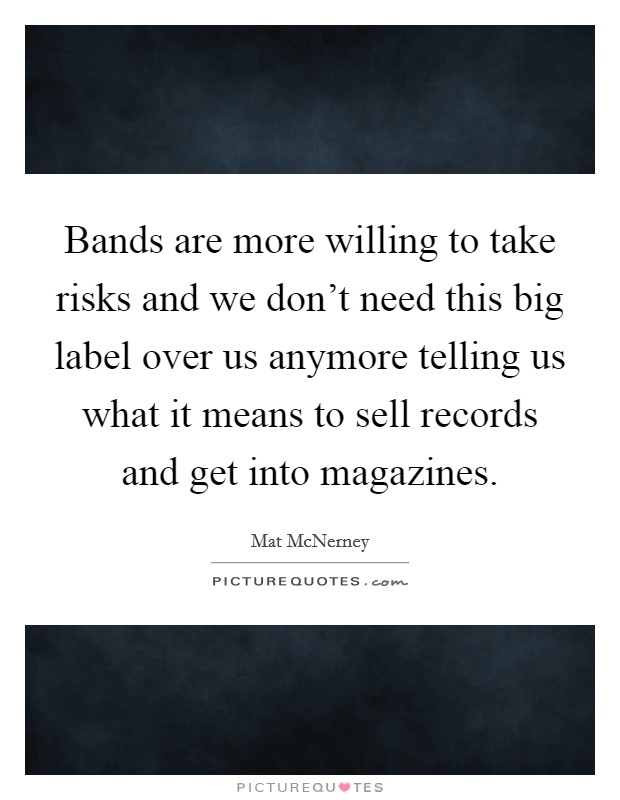 Bands are more willing to take risks and we don't need this big label over us anymore telling us what it means to sell records and get into magazines. Picture Quote #1