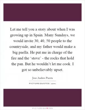 Let me tell you a story about when I was growing up in Spain. Many Sundays, we would invite 30, 40, 50 people to the countryside, and my father would make a big paella. He put me in charge of the fire and the ‘stove’ - the rocks that hold the pan. But he wouldn’t let me cook. I got so unbelievably upset Picture Quote #1