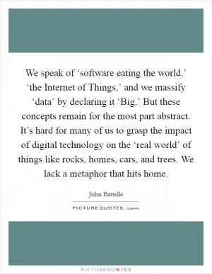 We speak of ‘software eating the world,’ ‘the Internet of Things,’ and we massify ‘data’ by declaring it ‘Big.’ But these concepts remain for the most part abstract. It’s hard for many of us to grasp the impact of digital technology on the ‘real world’ of things like rocks, homes, cars, and trees. We lack a metaphor that hits home Picture Quote #1