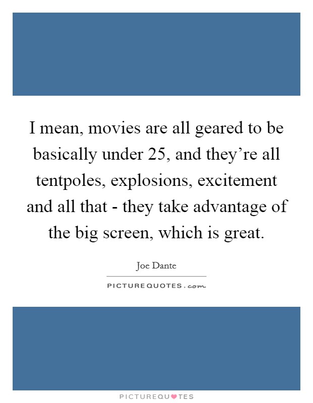 I mean, movies are all geared to be basically under 25, and they're all tentpoles, explosions, excitement and all that - they take advantage of the big screen, which is great. Picture Quote #1