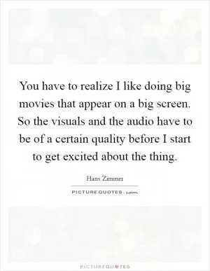 You have to realize I like doing big movies that appear on a big screen. So the visuals and the audio have to be of a certain quality before I start to get excited about the thing Picture Quote #1