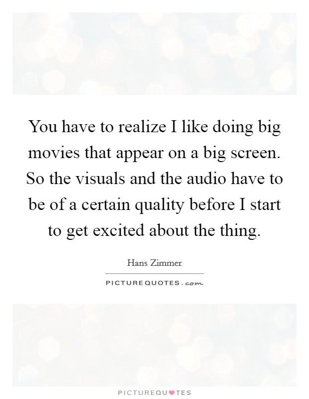 You have to realize I like doing big movies that appear on a big screen. So the visuals and the audio have to be of a certain quality before I start to get excited about the thing. Picture Quote #1