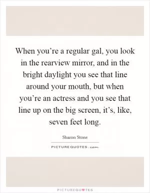 When you’re a regular gal, you look in the rearview mirror, and in the bright daylight you see that line around your mouth, but when you’re an actress and you see that line up on the big screen, it’s, like, seven feet long Picture Quote #1