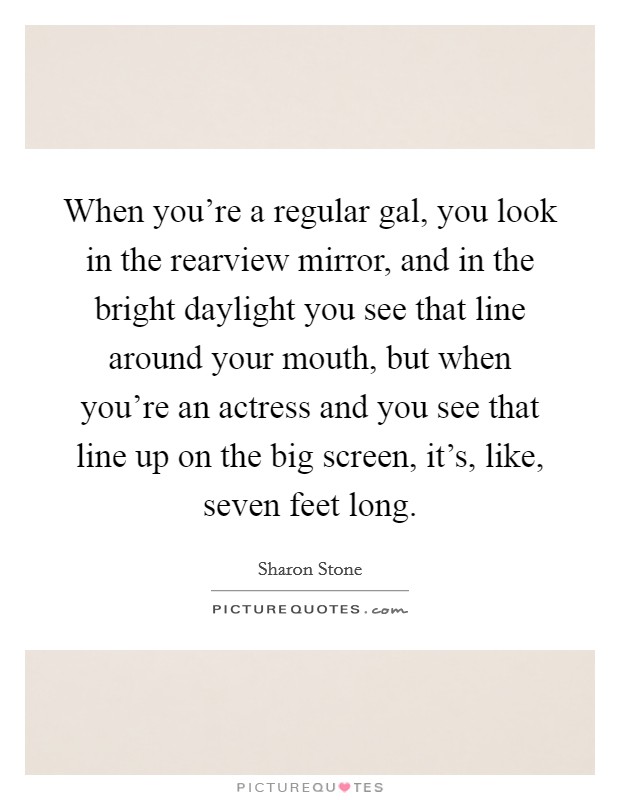 When you're a regular gal, you look in the rearview mirror, and in the bright daylight you see that line around your mouth, but when you're an actress and you see that line up on the big screen, it's, like, seven feet long. Picture Quote #1
