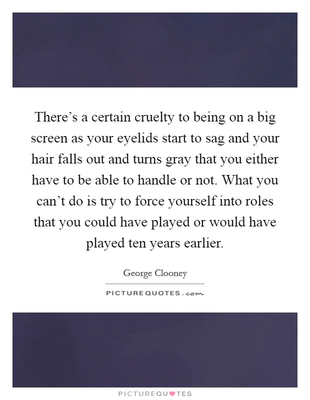 There's a certain cruelty to being on a big screen as your eyelids start to sag and your hair falls out and turns gray that you either have to be able to handle or not. What you can't do is try to force yourself into roles that you could have played or would have played ten years earlier. Picture Quote #1