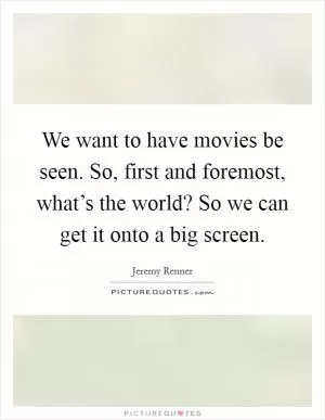 We want to have movies be seen. So, first and foremost, what’s the world? So we can get it onto a big screen Picture Quote #1