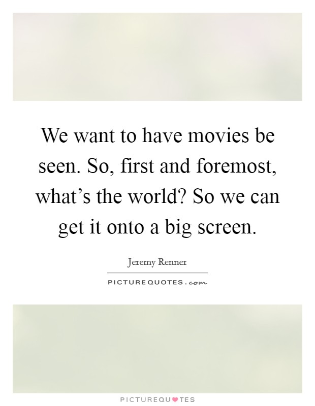 We want to have movies be seen. So, first and foremost, what's the world? So we can get it onto a big screen. Picture Quote #1