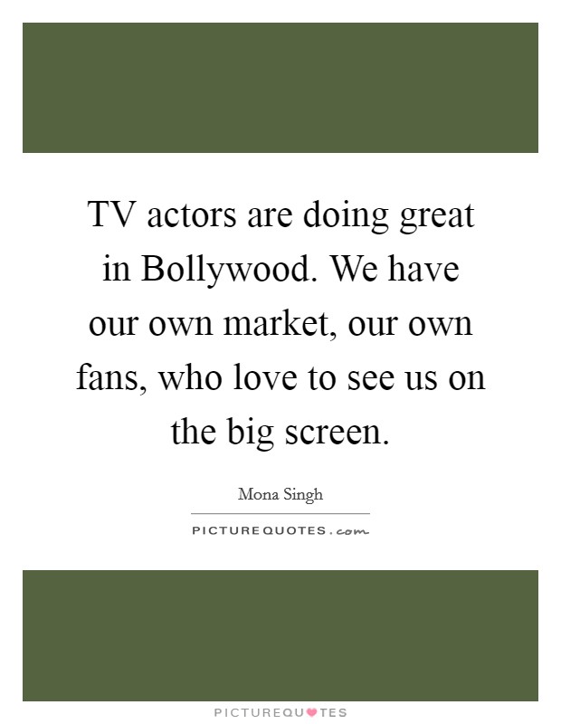TV actors are doing great in Bollywood. We have our own market, our own fans, who love to see us on the big screen. Picture Quote #1