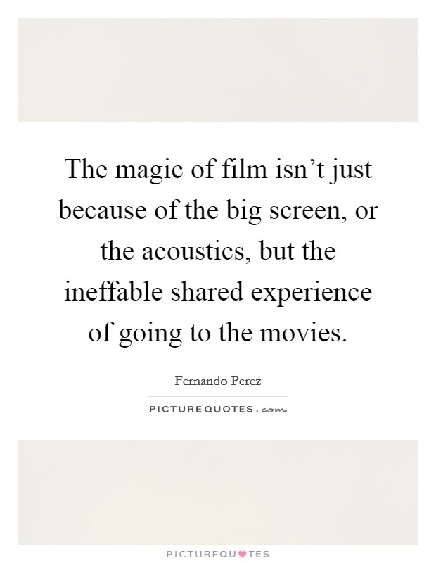The magic of film isn't just because of the big screen, or the acoustics, but the ineffable shared experience of going to the movies. Picture Quote #1