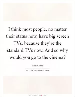 I think most people, no matter their status now, have big screen TVs, because they’re the standard TVs now. And so why would you go to the cinema? Picture Quote #1