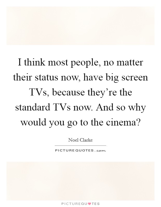 I think most people, no matter their status now, have big screen TVs, because they're the standard TVs now. And so why would you go to the cinema? Picture Quote #1