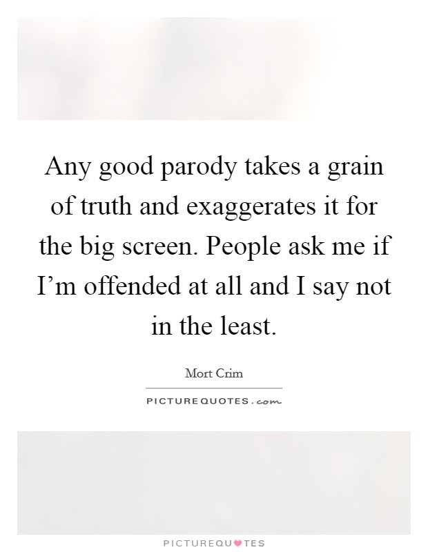 Any good parody takes a grain of truth and exaggerates it for the big screen. People ask me if I'm offended at all and I say not in the least. Picture Quote #1