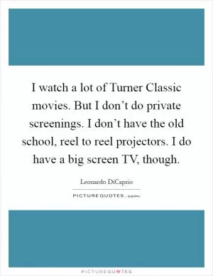 I watch a lot of Turner Classic movies. But I don’t do private screenings. I don’t have the old school, reel to reel projectors. I do have a big screen TV, though Picture Quote #1